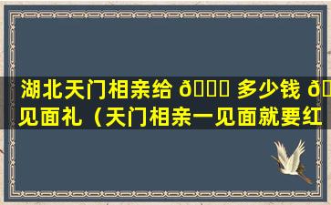 湖北天门相亲给 🍀 多少钱 🦆 见面礼（天门相亲一见面就要红包）